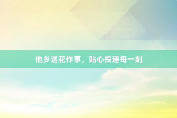 他乡送花作事，贴心投递每一刻